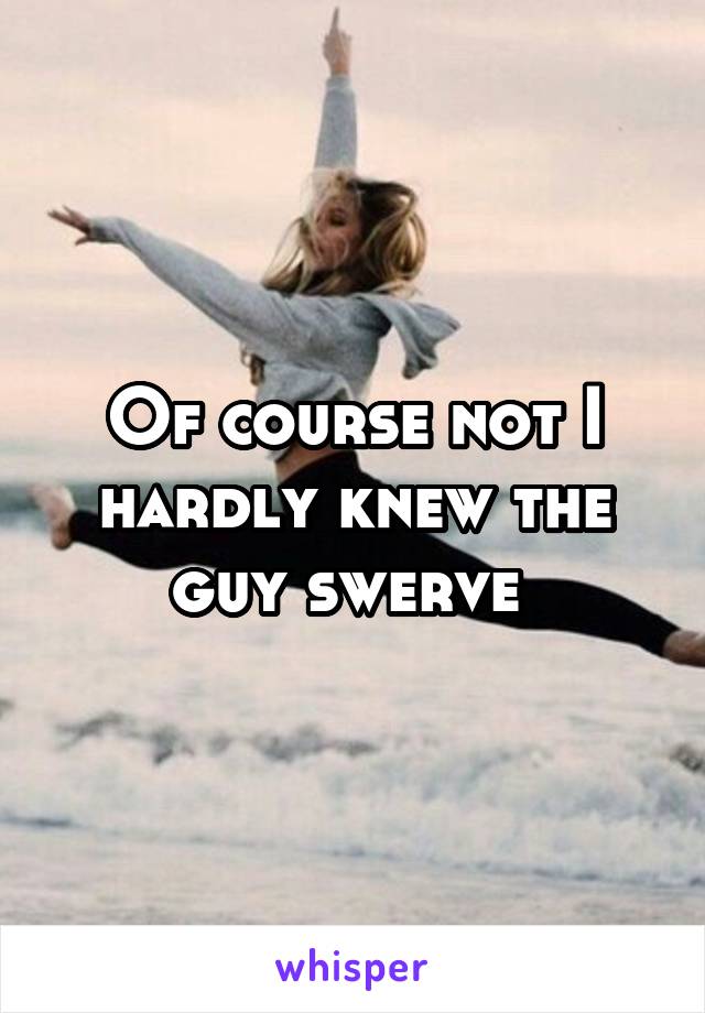 Of course not I hardly knew the guy swerve 