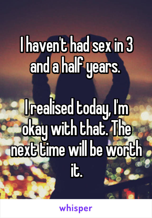 I haven't had sex in 3 and a half years. 

I realised today, I'm okay with that. The next time will be worth it.