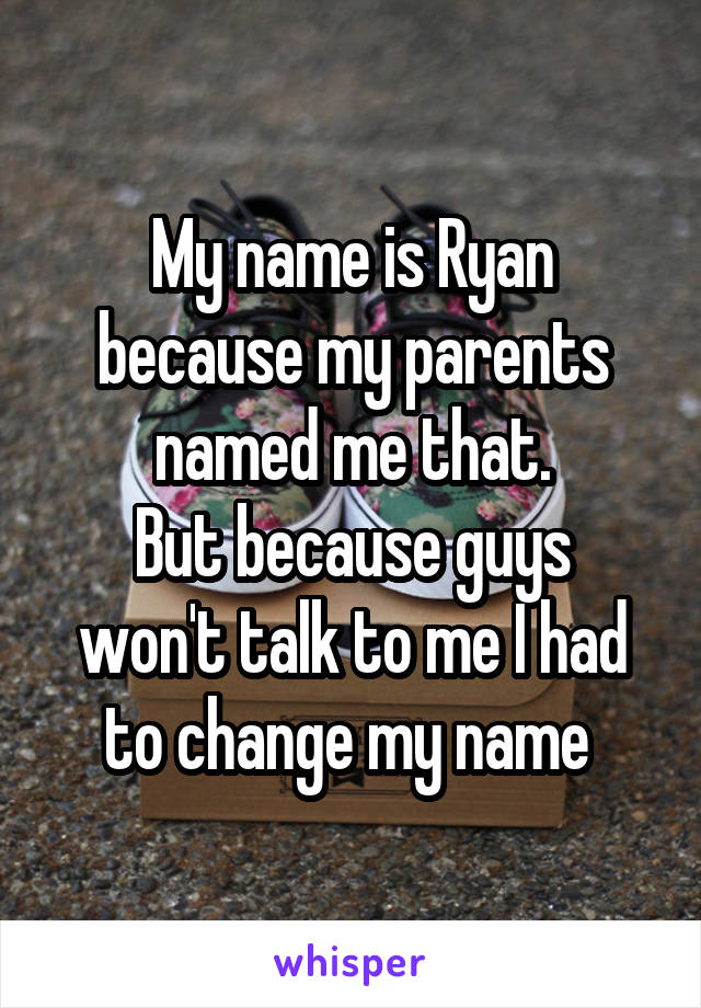 My name is Ryan because my parents named me that.
But because guys won't talk to me I had to change my name 