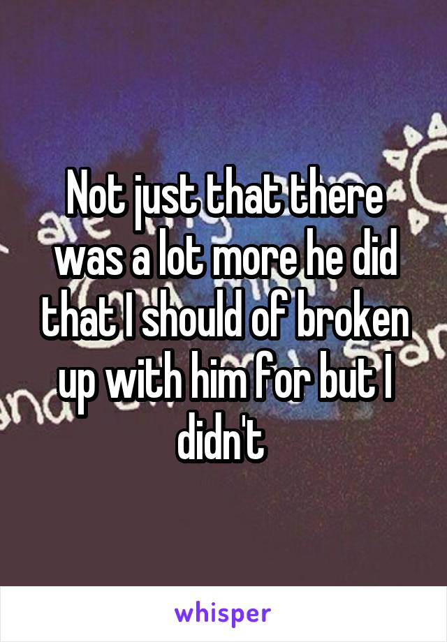 Not just that there was a lot more he did that I should of broken up with him for but I didn't 