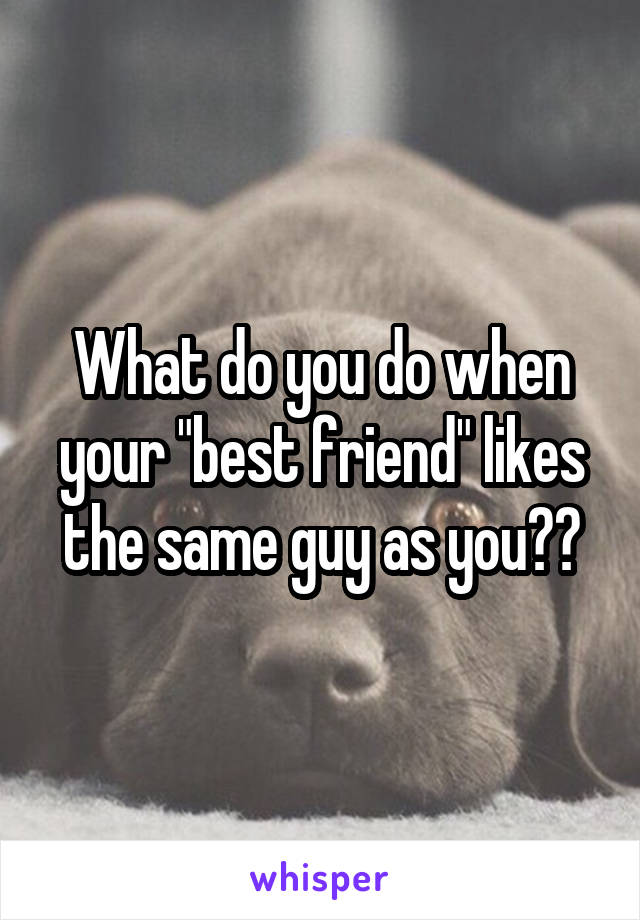 What do you do when your "best friend" likes the same guy as you??