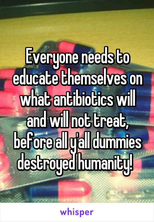 Everyone needs to educate themselves on what antibiotics will and will not treat, before all y'all dummies destroyed humanity!  