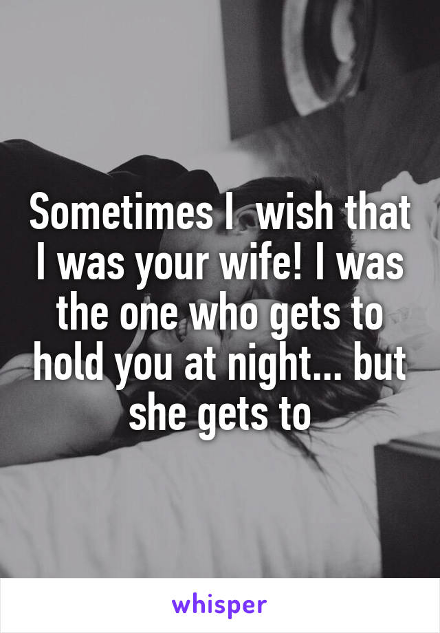 Sometimes I  wish that I was your wife! I was the one who gets to hold you at night... but she gets to