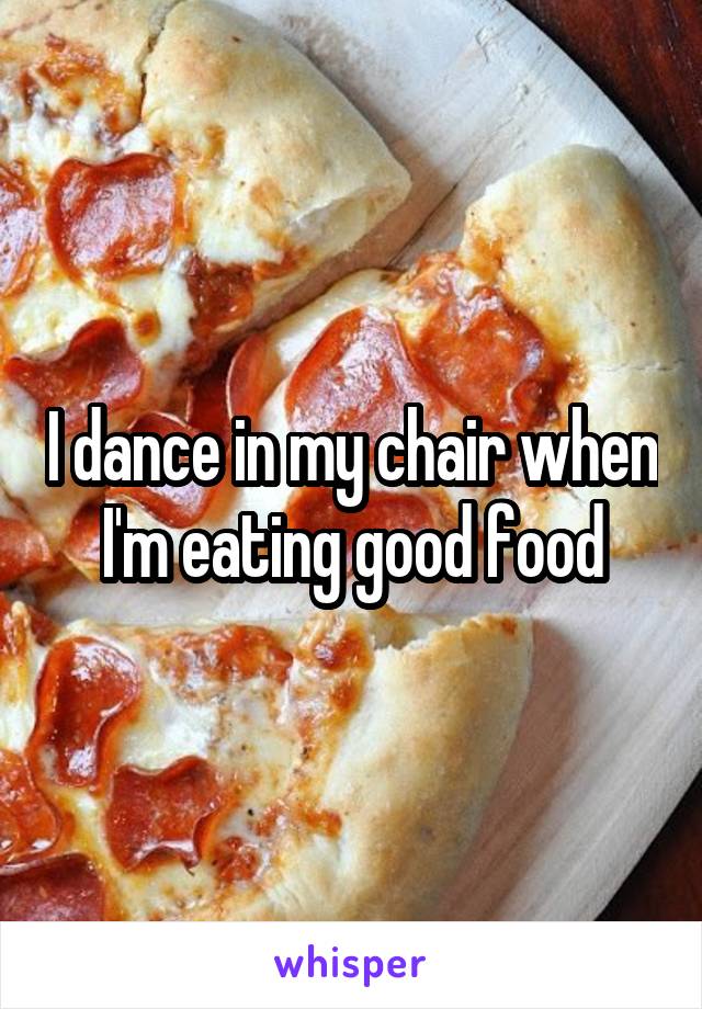 I dance in my chair when I'm eating good food