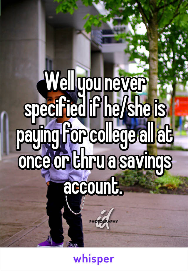 Well you never specified if he/she is paying for college all at once or thru a savings account. 