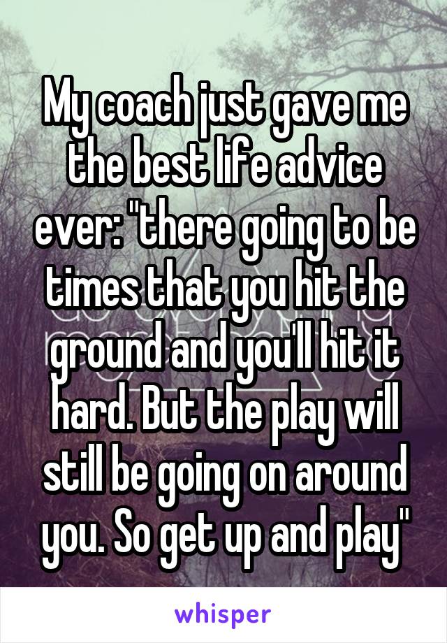 My coach just gave me the best life advice ever: "there going to be times that you hit the ground and you'll hit it hard. But the play will still be going on around you. So get up and play"