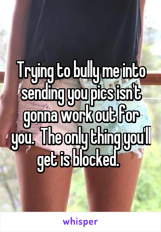 Trying to bully me into sending you pics isn't gonna work out for you.  The only thing you'll get is blocked.  