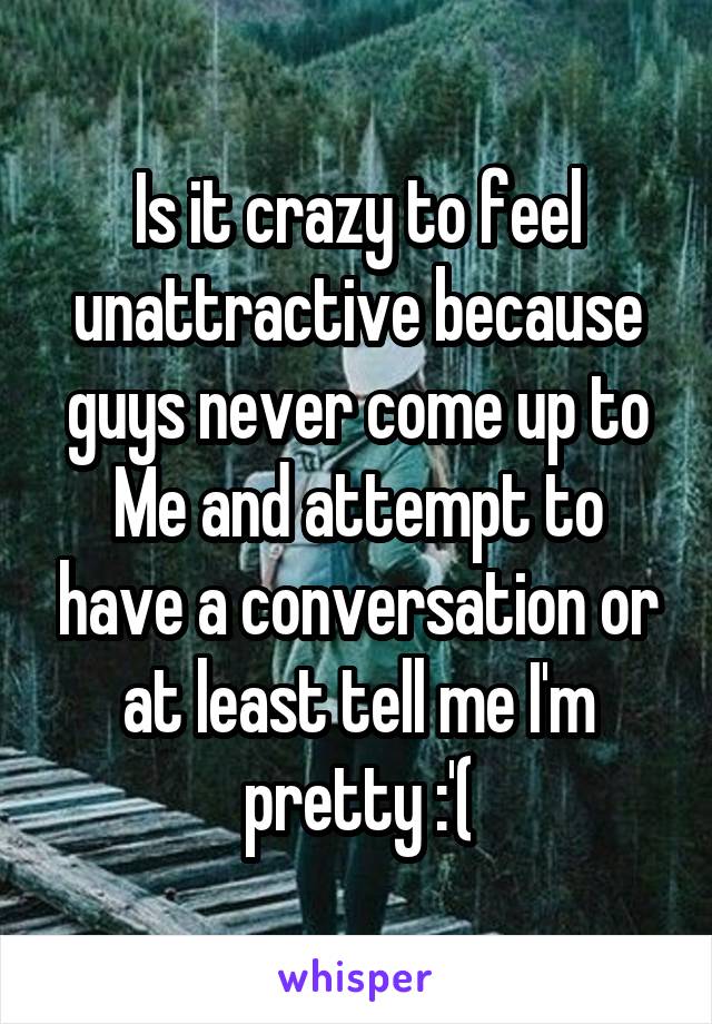 Is it crazy to feel unattractive because guys never come up to Me and attempt to have a conversation or at least tell me I'm pretty :'(