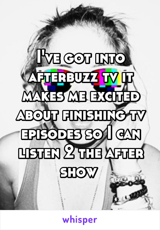 I've got into afterbuzz tv it makes me excited about finishing tv episodes so I can listen 2 the after show 