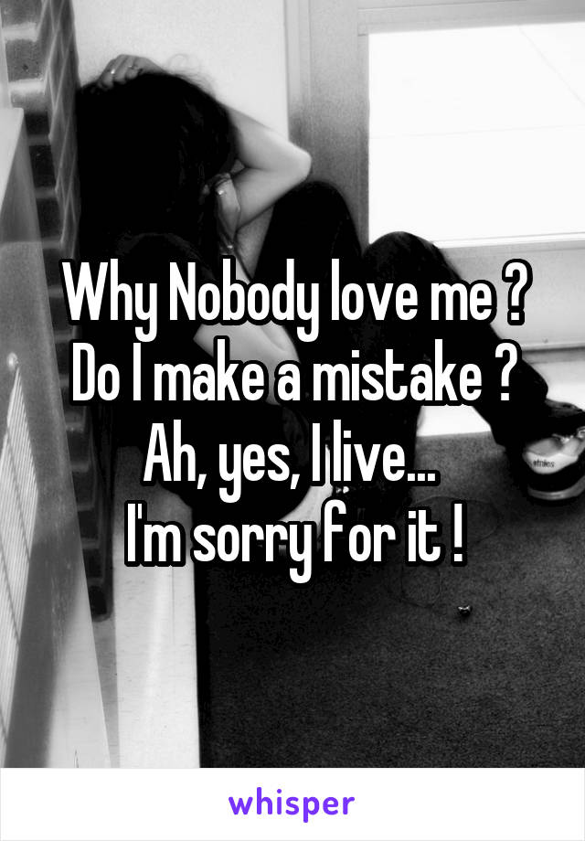 Why Nobody love me ?
Do I make a mistake ?
Ah, yes, I live... 
I'm sorry for it !