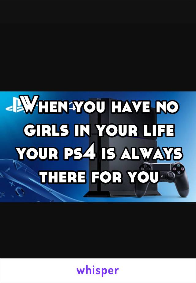 When you have no girls in your life your ps4 is always there for you