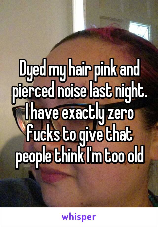 Dyed my hair pink and pierced noise last night. I have exactly zero fucks to give that people think I'm too old