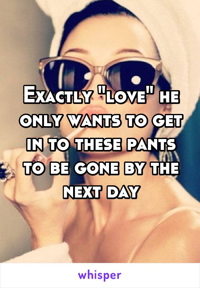 Exactly "love" he only wants to get in to these pants to be gone by the next day