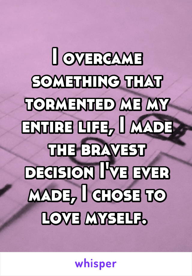 I overcame something that tormented me my entire life, I made the bravest decision I've ever made, I chose to love myself. 