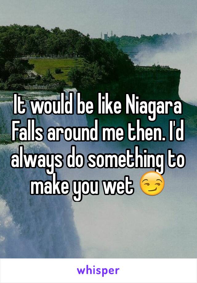 It would be like Niagara Falls around me then. I'd always do something to make you wet 😏