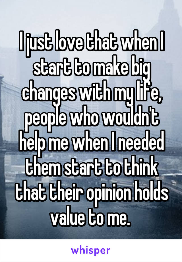 I just love that when I start to make big changes with my life, people who wouldn't help me when I needed them start to think that their opinion holds value to me. 