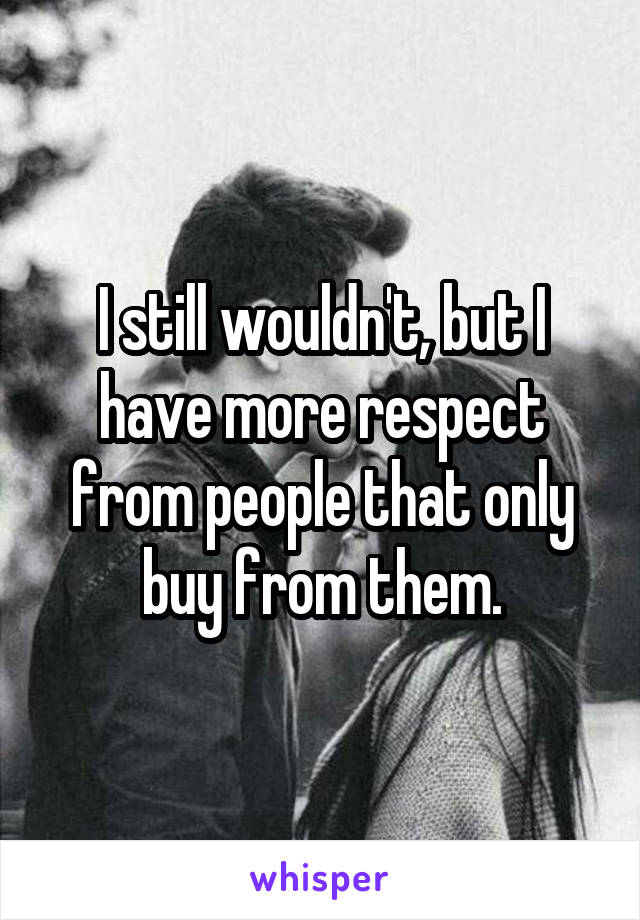 I still wouldn't, but I have more respect from people that only buy from them.