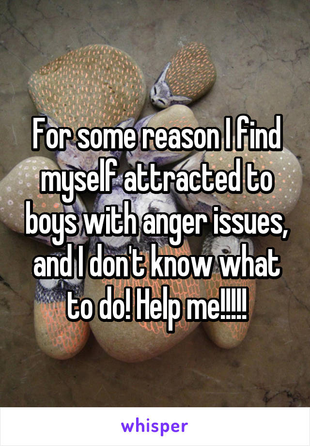 For some reason I find myself attracted to boys with anger issues, and I don't know what to do! Help me!!!!!