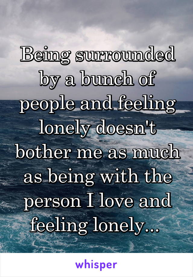 Being surrounded by a bunch of people and feeling lonely doesn't bother me as much as being with the person I love and feeling lonely... 