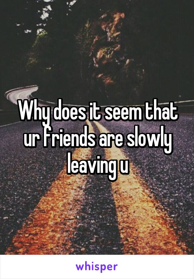 Why does it seem that ur friends are slowly leaving u