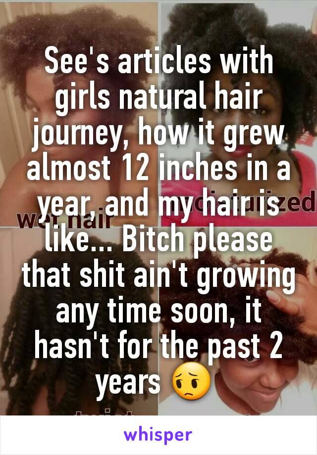 See's articles with girls natural hair journey, how it grew almost 12 inches in a year, and my hair is like... Bitch please that shit ain't growing any time soon, it hasn't for the past 2 years 😔 