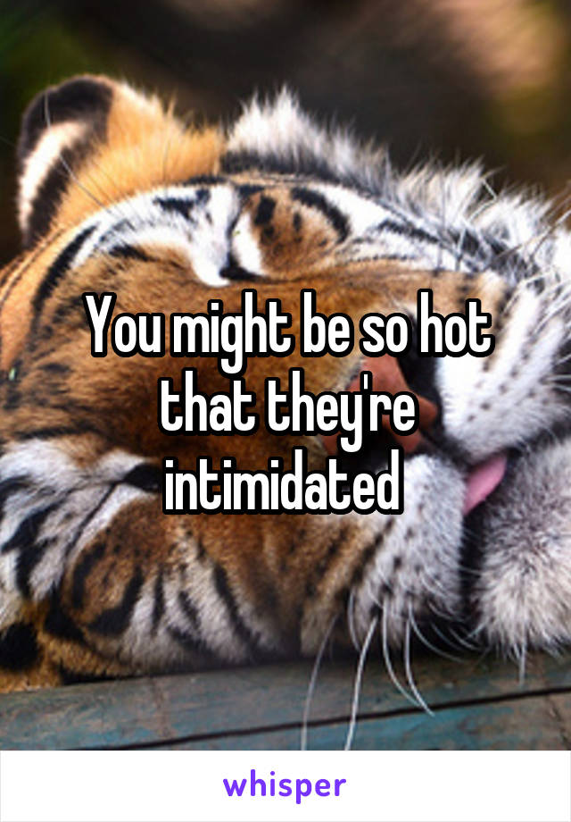 You might be so hot that they're intimidated 