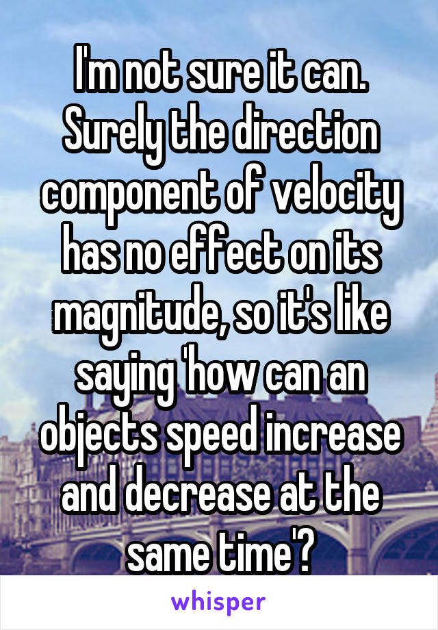 I'm not sure it can. Surely the direction component of velocity has no effect on its magnitude, so it's like saying 'how can an objects speed increase and decrease at the same time'?