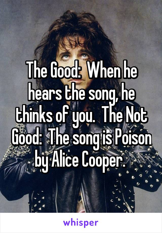 The Good:  When he hears the song, he thinks of you.  The Not Good:  The song is Poison by Alice Cooper. 