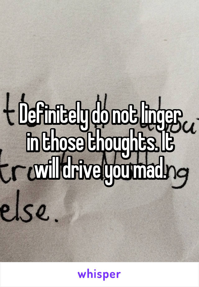 Definitely do not linger in those thoughts. It will drive you mad.