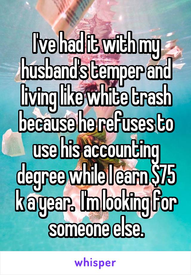 I've had it with my husband's temper and living like white trash because he refuses to use his accounting degree while I earn $75 k a year.  I'm looking for someone else.