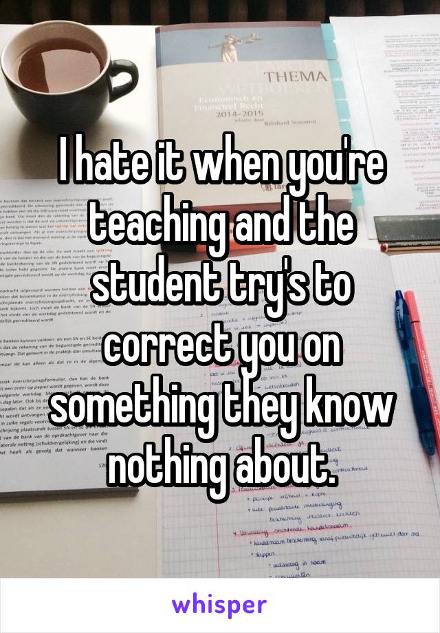 I hate it when you're teaching and the student try's to correct you on something they know nothing about.