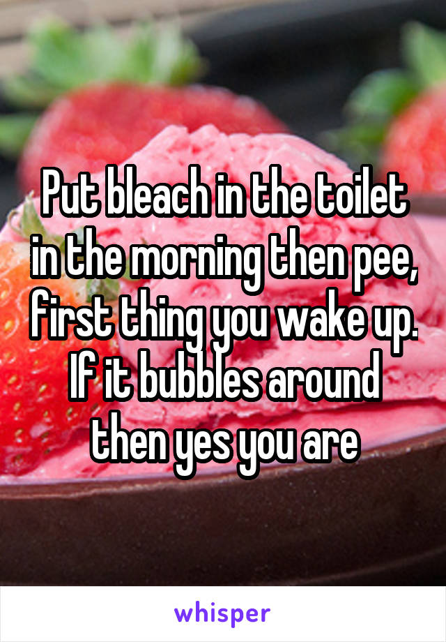 Put bleach in the toilet in the morning then pee, first thing you wake up. If it bubbles around then yes you are