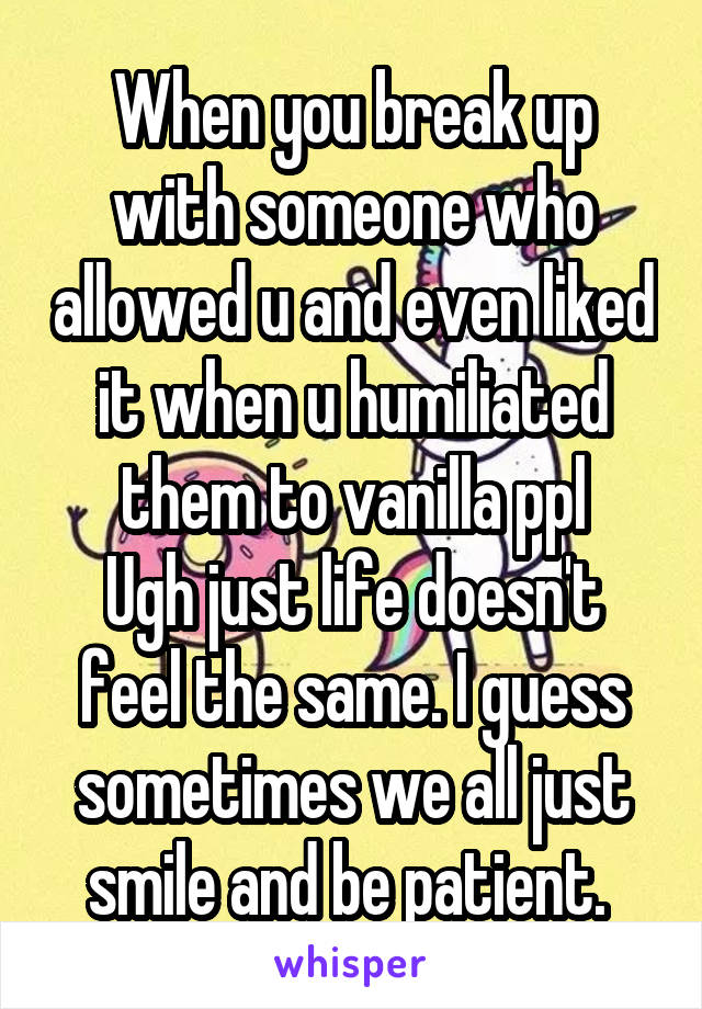 When you break up with someone who allowed u and even liked it when u humiliated them to vanilla ppl
Ugh just life doesn't feel the same. I guess sometimes we all just smile and be patient. 