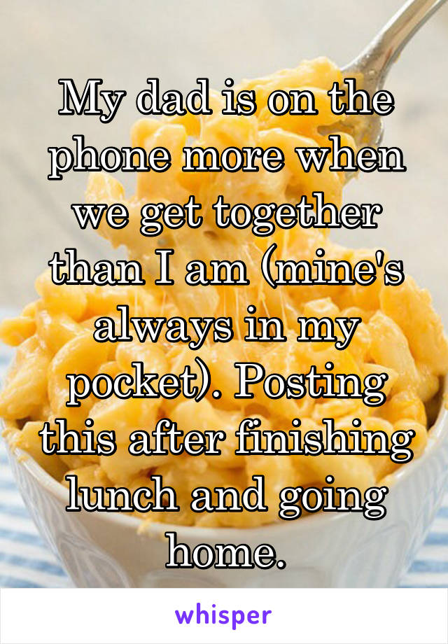 My dad is on the phone more when we get together than I am (mine's always in my pocket). Posting this after finishing lunch and going home.