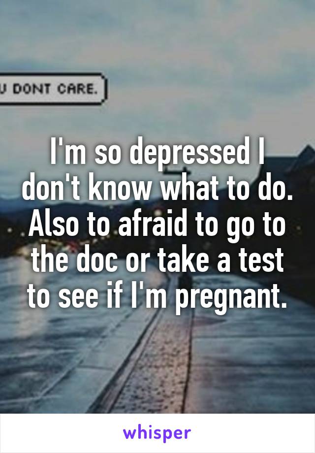 I'm so depressed I don't know what to do. Also to afraid to go to the doc or take a test to see if I'm pregnant.