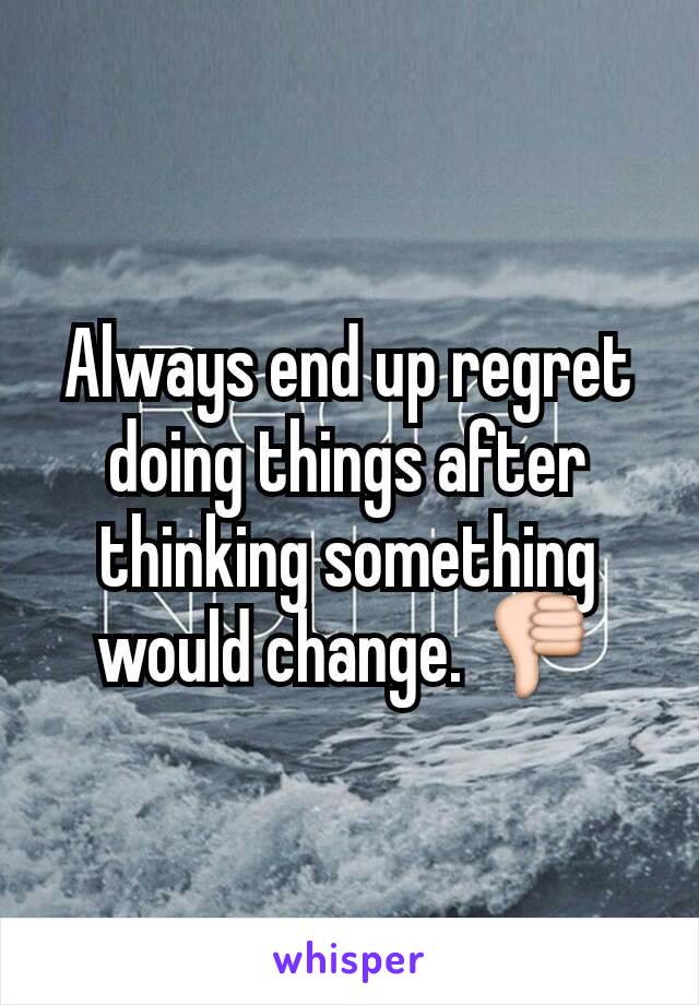 Always end up regret doing things after thinking something would change. 👎