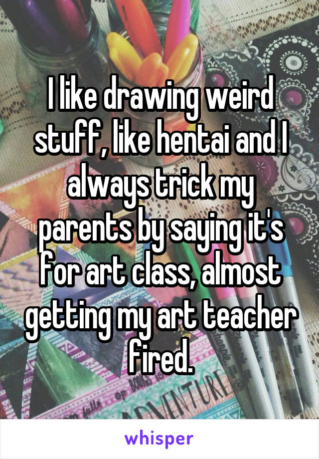 I like drawing weird stuff, like hentai and I always trick my parents by saying it's for art class, almost getting my art teacher fired.