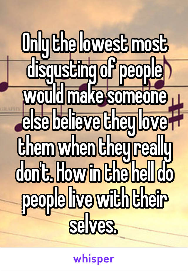 Only the lowest most disgusting of people would make someone else believe they love them when they really don't. How in the hell do people live with their selves. 