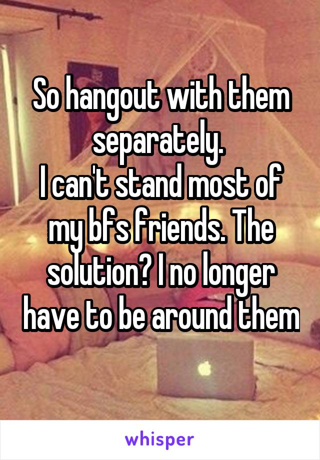 So hangout with them separately. 
I can't stand most of my bfs friends. The solution? I no longer have to be around them 