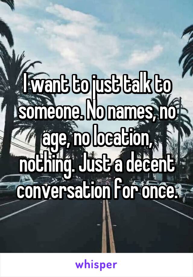 I want to just talk to someone. No names, no age, no location, nothing. Just a decent conversation for once.