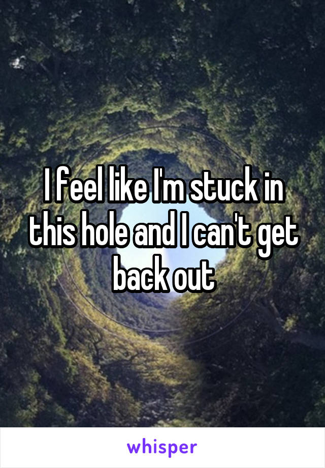 I feel like I'm stuck in this hole and I can't get back out