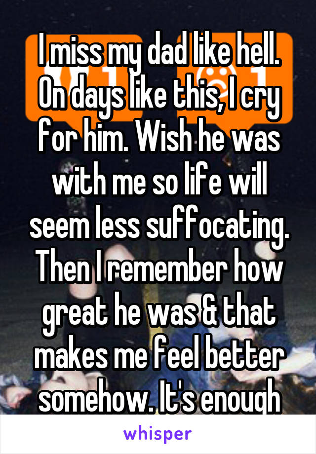 I miss my dad like hell.
On days like this, I cry for him. Wish he was with me so life will seem less suffocating. Then I remember how great he was & that makes me feel better somehow. It's enough