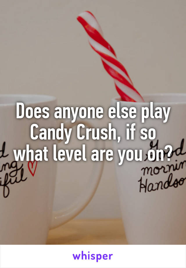 Does anyone else play Candy Crush, if so what level are you on?