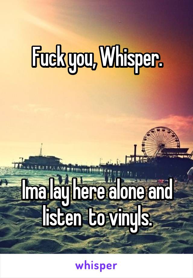 Fuck you, Whisper.




Ima lay here alone and listen  to vinyls.