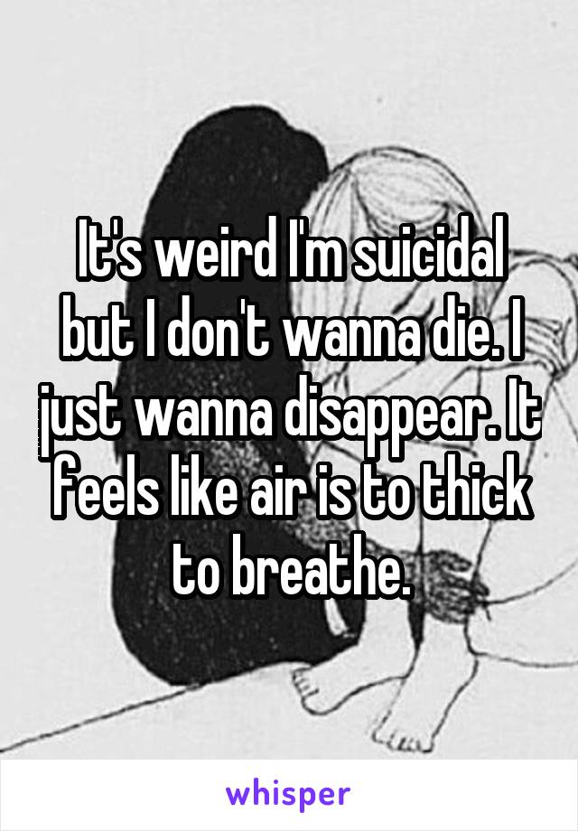 It's weird I'm suicidal but I don't wanna die. I just wanna disappear. It feels like air is to thick to breathe.