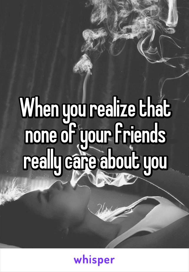 When you realize that none of your friends really care about you