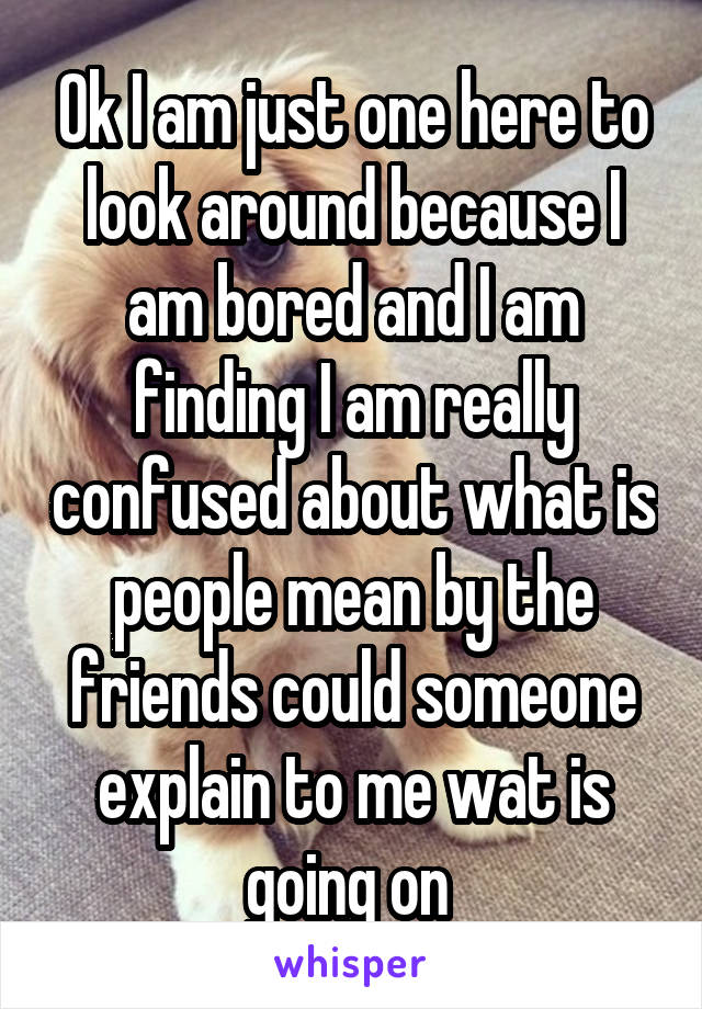 Ok I am just one here to look around because I am bored and I am finding I am really confused about what is people mean by the friends could someone explain to me wat is going on 