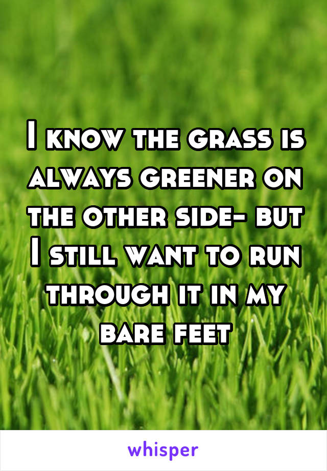 I know the grass is always greener on the other side- but I still want to run through it in my bare feet