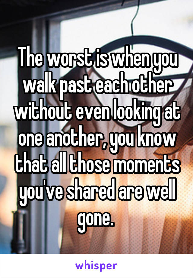 The worst is when you walk past each other without even looking at one another, you know that all those moments you've shared are well gone. 