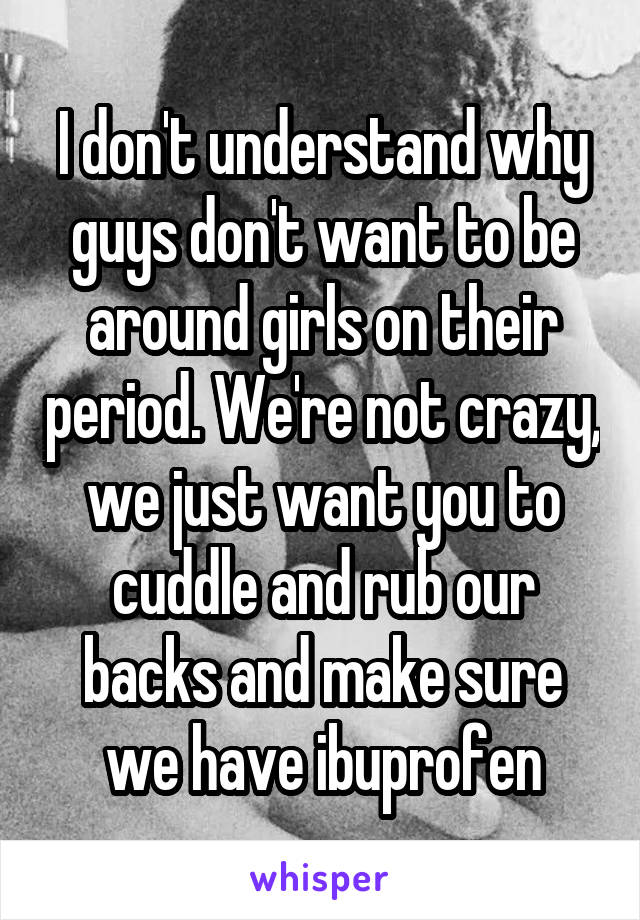 I don't understand why guys don't want to be around girls on their period. We're not crazy, we just want you to cuddle and rub our backs and make sure we have ibuprofen